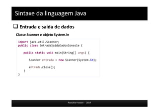 Sintaxe da linguagem Java 
 Entrada e saída de dados 
Classe Scanner e objeto System.in 
import java.util.Scanner; 
public class EntradaSaidaDadosConsole { 
public static void main(String[] args) { 
Scanner entrada = new Scanner(System.in); 
Rosicléia Frasson - 2014 
entrada.close(); 
} 
} 
 