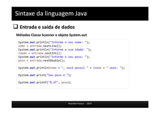 Sintaxe da linguagem Java 
 Entrada e saída de dados 
Métodos Classe Scanner e objeto System.out 
System.out.println("Informe o seu nome: "); 
nome = entrada.nextLine(); 
System.out.println("Informe a sua idade: "); 
idade = entrada.nextInt(); 
System.out.println("Informe o seu peso: "); 
peso = entrada.nextDouble(); 
System.out.println(nome + ", você possui " + idade + " anos. "); 
System.out.print("Seu peso é "); 
System.out.printf("%.2f", peso); 
Rosicléia Frasson - 2014 
 
