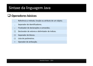 Sintaxe da linguagem Java 
 Operadores básicos 
. Referência a método, função ou atributo de um objeto. 
, Separador de identificadores. 
; Finalizador de declarações e comandos. 
[ ] Declarador de vetores e delimitador de índices. 
{ } Separador de blocos. 
( ) Lista de parâmetros. 
= Operador de atribuição. 
Rosicléia Frasson - 2014 
 
