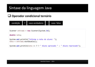 Sintaxe da linguagem Java 
 Operador condicional ternário 
condição ? caso verdadeiro : caso falso 
Scanner entrada = new Scanner(System.in); 
Rosicléia Frasson - 2014 
double nota; 
System.out.println("Informe a nota do aluno: "); 
nota = entrada.nextDouble(); 
System.out.println(nota >= 7 ? " Aluno aprovado " : " Aluno reprovado"); 
 
