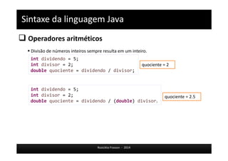 Sintaxe da linguagem Java 
 Operadores aritméticos 
 Divisão de números inteiros sempre resulta em um inteiro. 
int dividendo = 5; 
int divisor = 2; 
double quociente = dividendo / divisor; 
int dividendo = 5; 
int divisor = 2; 
double quociente = dividendo / (double) divisor; 
Rosicléia Frasson - 2014 
quociente = 2 
quociente = 2.5 
 