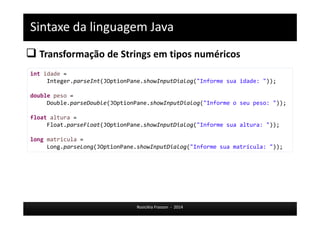 Sintaxe da linguagem Java 
 Transformação de Strings em tipos numéricos 
Rosicléia Frasson - 2014 
int idade = 
Integer.parseInt(JOptionPane.showInputDialog("Informe sua idade: ")); 
double peso = 
Double.parseDouble(JOptionPane.showInputDialog("Informe o seu peso: ")); 
float altura = 
Float.parseFloat(JOptionPane.showInputDialog("Informe sua altura: ")); 
long matricula = 
Long.parseLong(JOptionPane.showInputDialog("Informe sua matrícula: ")); 
 