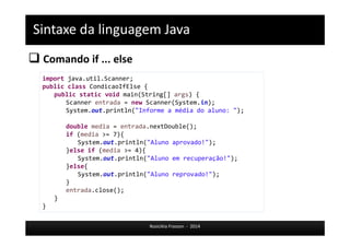 Sintaxe da linguagem Java 
 Comando if ... else 
Rosicléia Frasson - 2014 
import java.util.Scanner; 
public class CondicaoIfElse { 
public static void main(String[] args) { 
Scanner entrada = new Scanner(System.in); 
System.out.println("Informe a média do aluno: "); 
double media = entrada.nextDouble(); 
if (media >= 7){ 
System.out.println("Aluno aprovado!"); 
}else if (media >= 4){ 
System.out.println("Aluno em recuperação!"); 
}else{ 
System.out.println("Aluno reprovado!"); 
} 
entrada.close(); 
} 
} 
 