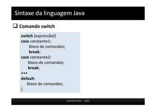 Sintaxe da linguagem Java 
 Comando switch 
Rosicléia Frasson - 2014 
switch (expressão){ 
case constante1: 
bloco de comandos; 
break; 
case constante2: 
bloco de comandos; 
break; 
••• 
default: 
bloco de comandos; 
} 
 