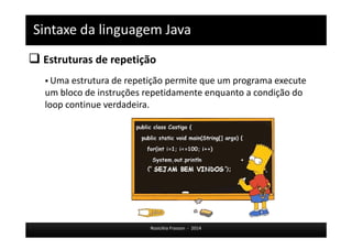Sintaxe da linguagem Java 
 Estruturas de repetição 
 Uma estrutura de repetição permite que um programa execute 
um bloco de instruções repetidamente enquanto a condição do 
loop continue verdadeira. 
Rosicléia Frasson - 2014 
 