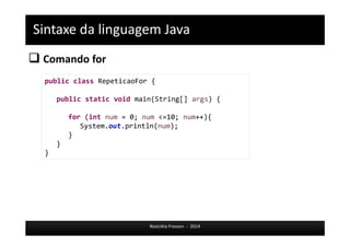 Sintaxe da linguagem Java 
 Comando for 
public class RepeticaoFor { 
public static void main(String[] args) { 
for (int num = 0; num <=10; num++){ 
System.out.println(num); 
Rosicléia Frasson - 2014 
} 
} 
} 
 