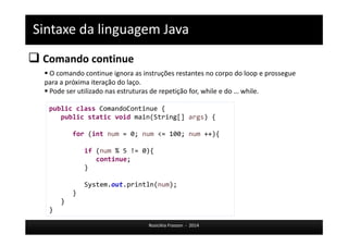 Sintaxe da linguagem Java 
 Comando continue 
 O comando continue ignora as instruções restantes no corpo do loop e prossegue 
para a próxima iteração do laço. 
 Pode ser utilizado nas estruturas de repetição for, while e do … while. 
public class ComandoContinue { 
public static void main(String[] args) { 
for (int num = 0; num <= 100; num ++){ 
if (num % 5 != 0){ 
Rosicléia Frasson - 2014 
continue; 
} 
System.out.println(num); 
} 
} 
} 
 
