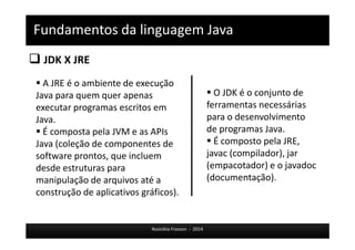 Fundamentos da linguagem Java 
 JDK X JRE 
 A JRE é o ambiente de execução 
Java para quem quer apenas 
executar programas escritos em 
Java. 
 É composta pela JVM e as APIs 
Java (coleção de componentes de 
software prontos, que incluem 
desde estruturas para 
manipulação de arquivos até a 
construção de aplicativos gráficos). 
 O JDK é o conjunto de 
ferramentas necessárias 
para o desenvolvimento 
de programas Java. 
 É composto pela JRE, 
javac (compilador), jar 
(empacotador) e o javadoc 
(documentação). 
Rosicléia Frasson - 2014 
 