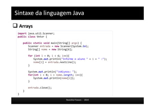 Sintaxe da linguagem Java 
 Arrays 
Rosicléia Frasson - 2014 
import java.util.Scanner; 
public class Vetor { 
public static void main(String[] args) { 
Scanner entrada = new Scanner(System.in); 
String[] nome = new String[6]; 
for (int i = 0; i < 6; i++){ 
System.out.println("Informe o aluno " + i + " :"); 
nome[i] = entrada.nextLine(); 
} 
System.out.println("nAlunos: "); 
for(int i = 0; i < nome.length; i++){ 
System.out.println(nome[i]); 
} 
entrada.close(); 
} 
} 
 
