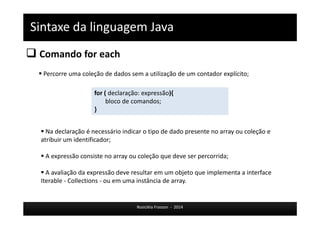 Sintaxe da linguagem Java 
 Comando for each 
 Percorre uma coleção de dados sem a utilização de um contador explícito; 
for ( declaração: expressão){ 
bloco de comandos; 
Rosicléia Frasson - 2014 
} 
 Na declaração é necessário indicar o tipo de dado presente no array ou coleção e 
atribuir um identificador; 
 A expressão consiste no array ou coleção que deve ser percorrida; 
 A avaliação da expressão deve resultar em um objeto que implementa a interface 
Iterable - Collections - ou em uma instância de array. 
 