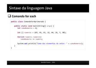 Sintaxe da linguagem Java 
 Comando for each 
public class ComandoForAprimorado { 
public static void main(String[] args) { 
Rosicléia Frasson - 2014 
int somaNumeros = 0; 
int [] numeros = {87, 45, 65, 32, 44, 26, 7, 90}; 
for(int numero: numeros) 
somaNumeros += numero; 
System.out.println("Soma dos elementos do vetor: " + somaNumeros); 
} 
} 
 