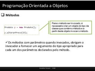 Programação Orientada a Objetos 
 Métodos 
Os métodos com parâmetros quando invocados, obrigam o 
invocador a fornecer um argumento do tipo apropriado para 
cada um dos parâmetros declarados pelo método. 
Rosicléia Frasson - 2014 
 