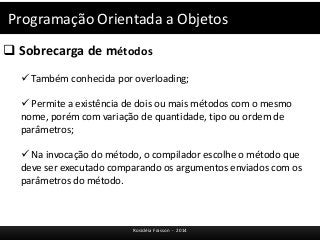 Programação Orientada a Objetos 
 Sobrecarga de métodos 
 Também conhecida por overloading; 
 Permite a existência de dois ou mais métodos com o mesmo 
nome, porém com variação de quantidade, tipo ou ordem de 
parâmetros; 
 Na invocação do método, o compilador escolhe o método que 
deve ser executado comparando os argumentos enviados com os 
parâmetros do método. 
Rosicléia Frasson - 2014 
 