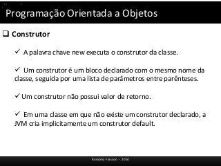 Programação Orientada a Objetos 
 Construtor 
 A palavra chave new executa o construtor da classe. 
 Um construtor é um bloco declarado com o mesmo nome da 
classe, seguida por uma lista de parâmetros entre parênteses. 
 Um construtor não possui valor de retorno. 
 Em uma classe em que não existe um construtor declarado, a 
JVM cria implicitamente um construtor default. 
Rosicléia Frasson - 2014 
(p1.equals(p)) 
p.toString(); 
 