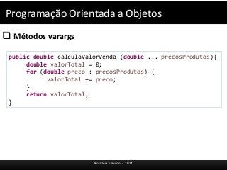 Programação Orientada a Objetos 
 Métodos varargs 
public double calculaValorVenda (double ... precosProdutos){ 
double valorTotal = 0; 
for (double preco : precosProdutos) { 
valorTotal += preco; 
Rosicléia Frasson - 2014 
} 
return valorTotal; 
} 
 