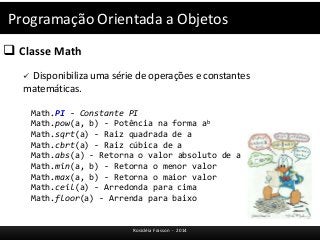 Programação Orientada a Objetos 
 Classe Math 
 Disponibiliza uma série de operações e constantes 
matemáticas. 
Math.PI - Constante PI 
Math.pow(a, b) - Potência na forma ab 
Math.sqrt(a) - Raiz quadrada de a 
Math.cbrt(a) - Raiz cúbica de a 
Math.abs(a) - Retorna o valor absoluto de a 
Math.min(a, b) - Retorna o menor valor 
Math.max(a, b) - Retorna o maior valor 
Math.ceil(a) - Arredonda para cima 
Math.floor(a) - Arrenda para baixo 
Rosicléia Frasson - 2014 
 