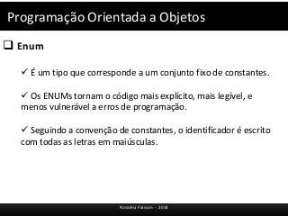 Programação Orientada a Objetos 
 Enum 
 É um tipo que corresponde a um conjunto fixo de constantes. 
 Os ENUMs tornam o código mais explícito, mais legível, e 
menos vulnerável a erros de programação. 
 Seguindo a convenção de constantes, o identificador é escrito 
com todas as letras em maiúsculas. 
Rosicléia Frasson - 2014 
 