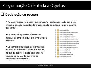 Programação Orientada a Objetos 
 Declaração de pacotes 
 Nomes de pacotes devem ser compostos exclusivamente por letras 
minúsculas, não importando a quantidade de palavras que o mesmo 
contenha; 
 Os nomes de pacotes devem ser 
relativos a empresa que desenvolveu os 
mesmos. 
 Geralmente é utilizada a nomeação 
reversa de domínios, onde o início do 
nome do pacote é dado pela ordem 
inversa do nome do domínio da 
instituição na internet. 
Rosicléia Frasson - 2014 
 