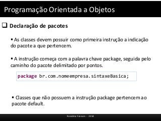 Programação Orientada a Objetos 
 Declaração de pacotes 
 As classes devem possuir como primeira instrução a indicação 
do pacote a que pertencem. 
 A instrução começa com a palavra chave package, seguida pelo 
caminho do pacote delimitado por pontos. 
package br.com.nomeempresa.sintaxeBasica; 
 Classes que não possuem a instrução package pertencem ao 
pacote default. 
Rosicléia Frasson - 2014 
 