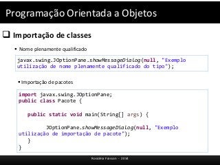 Programação Orientada a Objetos 
javax.swing.JOptionPane.showMessageDialog(null, "Exemplo 
utilização de nome plenamente qualificado do tipo"); 
Rosicléia Frasson - 2014 
 Importação de classes 
 Nome plenamente qualificado 
 Importação de pacotes 
import javax.swing.JOptionPane; 
public class Pacote { 
public static void main(String[] args) { 
JOptionPane.showMessageDialog(null, "Exemplo 
utilização de importação de pacote"); 
} 
} 
 