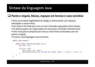 Sintaxe da linguagem Java 
 Ponto e vírgula, blocos, espaços em branco e case-sensitive 
 Para uma melhor legibilidade do código, é interessante usar espaços, 
tabulações e novas linhas; 
 Um bloco é formado por uma ou mais instruções agrupadas entre chaves; 
 Os blocos podem ser organizados em estruturas aninhadas infinitamente; 
 Uma instrução é composta por uma ou mais linhas terminadas com um 
ponto-e-vírgula; 
 O Java é uma linguagem case-sensitive. 
Rosicléia Frasson - 2014 
public class Exemplo { 
public static void main(String[] args) { 
int idade = 15; 
if (idade < 18){ 
int qtTempo = 18 - idade; 
System.out.println("Você não pode doar sangue. Espere " + qtTempo + " anos." ); 
} 
} 
} 
 