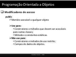 Programação Orientada a Objetos 
 Modificadores de acesso 
Rosicléia Frasson - 2014 
public 
Membro acessível a qualquer objeto 
Use para: 
• Construtores e métodos que devem ser acessíveis 
para outras classes; 
• Métodos e constantes estáticas. 
Não use para: 
• Construtores e métodos de uso restrito; 
• Campos de dados de objetos. 
 