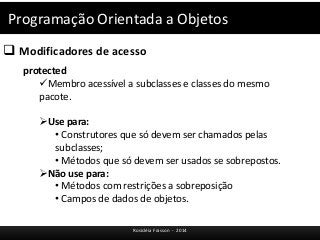 Programação Orientada a Objetos 
 Modificadores de acesso 
Rosicléia Frasson - 2014 
protected 
Membro acessível a subclasses e classes do mesmo 
pacote. 
Use para: 
• Construtores que só devem ser chamados pelas 
subclasses; 
• Métodos que só devem ser usados se sobrepostos. 
Não use para: 
• Métodos com restrições a sobreposição 
• Campos de dados de objetos. 
 