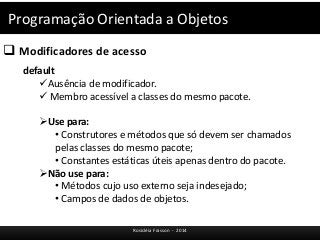 Programação Orientada a Objetos 
 Modificadores de acesso 
Rosicléia Frasson - 2014 
default 
Ausência de modificador. 
 Membro acessível a classes do mesmo pacote. 
Use para: 
• Construtores e métodos que só devem ser chamados 
pelas classes do mesmo pacote; 
• Constantes estáticas úteis apenas dentro do pacote. 
Não use para: 
• Métodos cujo uso externo seja indesejado; 
• Campos de dados de objetos. 
 