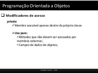 Programação Orientada a Objetos 
 Modificadores de acesso 
Rosicléia Frasson - 2014 
private 
Membro acessível apenas dentro da própria classe. 
Use para: 
• Métodos que não devem ser acessados por 
membros externos; 
• Campos de dados de objetos; 
 