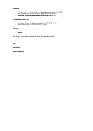 Dia 2802


      •   Transporte dos carros da União da ilha para passarela a partir das 2:30.
      •   Transporte de materiais da União da ilha para passarela 8:00.
      •   Montagem dos carros na passarela a partir as 09:00 ás 21:00.


Do dia 2902 ao dia 0403


      •   Montagem dos carros na passarela a partir das 09:00 ás 21:00.
      •   Transporte de peças em acabamento nas escolas.


Dia 0503


      •   Desfile.


Obs: Poderá haver alguma mudança nas datas solicitado pelas escolas.




Att


Ramon Brasil


Gerente Comercial.
 