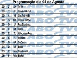 Programação dia 04 de Agosto
20:00   27    AXN      The Firm
20:00   37    A&E      Operação Sol Nascente
20:00   41    DIS      O Desafio do Pré-Sal
20:00   56    MGM      Procura-se uma Noiva
20:00   59     LIV     Fugas Extraordinárias
20:00   61    FOX      Especial
20:00   62    STU      Adolescentes em Perigo
20:00   66     FX      Xeque-Mate
20:00   70    CAR      Cine Cartoon
20:15   39    NAT      Especial
20:30   67   Foxlife   Dinner Impossible
20:50   67   Foxlife   Bill's Food
 