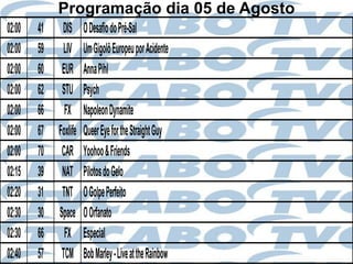 Programação dia 05 de Agosto
02:00   41    DIS      O Desafio do Pré-Sal
02:00   59    LIV      Um Gigolô Europeu por Acidente
02:00   60    EUR      Anna Pihl
02:00   62    STU      Psych
02:00   66     FX      Napoleon Dynamite
02:00   67   Foxlife   Queer Eye for the Straight Guy
02:00   70    CAR      Yoohoo & Friends
02:15   39    NAT      Pilotos do Gelo
02:20   31    TNT      O Golpe Perfeito
02:30   30   Space     O Orfanato
02:30   66     FX      Especial
02:40   57    TCM      Bob Marley - Live at the Rainbow
 
