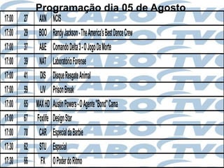 Programação dia 05 de Agosto
17:00   27    AXN NCIS
17:00   29    BOO Randy Jackson - The America's Best Dance Crew
17:00   37    A&E Comando Delta 3 - O Jogo Da Morte
17:00   39    NAT Laboratório Forense
17:00   41    DIS Disque Resgate Animal
17:00   59    LIV Prison Break
17:00   65   MAX HD Austin Powers - O Agente "Bond" Cama
17:00   67   Foxlife Design Star
17:00   70    CAR Especial da Barbie
17:30   62    STU Especial
17:30   66     FX O Poder do Ritmo
 