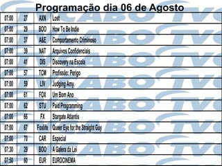 Programação dia 06 de Agosto
07:00   27    AXN      Lost
07:00   29    BOO      How To Be Indie
07:00   37    A&E      Comportamento Criminoso
07:00   39    NAT      Arquivos Confidenciais
07:00   41    DIS      Discovery na Escola
07:00   57    TCM      Profissão: Perigo
07:00   59     LIV     Judging Amy
07:00   61    FOX      Um Bom Ano
07:00   62    STU      Paid Programming
07:00   66     FX      Stargate Atlantis
07:00   67   Foxlife   Queer Eye for the Straight Guy
07:00   70    CAR      Especial
07:30   29    BOO      A Galera da Lei
07:50   60    EUR      EUROCINEMA
 