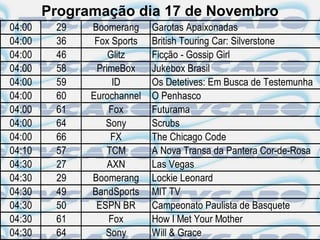 Programação dia 17 de Novembro
04:00    29   Boomerang     Garotas Apaixonadas
04:00    36    Fox Sports   British Touring Car: Silverstone
04:00    46       Glitz     Ficção - Gossip Girl
04:00    58    PrimeBox     Jukebox Brasil
04:00    59        ID       Os Detetives: Em Busca de Testemunha
04:00    60   Eurochannel   O Penhasco
04:00    61       Fox       Futurama
04:00    64      Sony       Scrubs
04:00    66        FX       The Chicago Code
04:10    57       TCM       A Nova Transa da Pantera Cor-de-Rosa
04:30    27       AXN       Las Vegas
04:30    29   Boomerang     Lockie Leonard
04:30    49   BandSports    MIT TV
04:30    50    ESPN BR      Campeonato Paulista de Basquete
04:30    61       Fox       How I Met Your Mother
04:30    64      Sony       Will & Grace
 