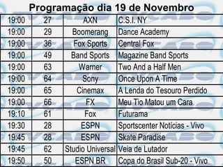Programação dia 19 de Novembro
19:00     27         AXN          C.S.I. NY
19:00     29     Boomerang        Dance Academy
19:00     36      Fox Sports      Central Fox
19:00     49     Band Sports      Magazine Band Sports
19:00     63       Warner         Two And a Half Men
19:00     64         Sony         Once Upon A Time
19:00     65       Cinemax        A Lenda do Tesouro Perdido
19:00     66          FX          Meu Tio Matou um Cara
19:10     61         Fox          Futurama
19:30     28        ESPN          Sportscenter Notícias - Vivo
19:45     28        ESPN          Skate Paradise
19:45     62   Studio Universal   Veia de Lutador
19:50     50      ESPN BR         Copa do Brasil Sub-20 - Vivo
 