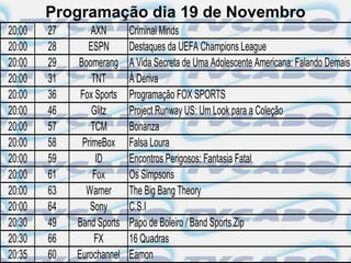 Programação dia 19 de Novembro
20:00   27       AXN       Criminal Minds
20:00   28      ESPN       Destaques da UEFA Champions League
20:00   29   Boomerang     A Vida Secreta de Uma Adolescente Americana: Falando Demais
20:00   31       TNT       À Deriva
20:00   36    Fox Sports   Programação FOX SPORTS
20:00   46       Glitz     Project Runway US: Um Look para a Coleção
20:00   57       TCM       Bonanza
20:00   58    PrimeBox     Falsa Loura
20:00   59        ID       Encontros Perigosos: Fantasia Fatal
20:00   61       Fox       Os Simpsons
20:00   63     Warner      The Big Bang Theory
20:00   64      Sony       C.S.I
20:30   49   Band Sports   Papo de Boleiro / Band Sports.Zip
20:30   66        FX       16 Quadras
20:35   60   Eurochannel   Eamon
 
