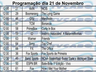 Programação dia 21 de Novembro
12:00    27       AXN       NCIS
12:00    29   Boomerang     The Lying Game
12:00    46       Glitz     Manifesto
12:00    57       TCM       Bonanza
12:00    58    PrimeBox     Curta In Box
12:00    59        ID       Instinto Assassino: A Mata-velhinhas
12:00    63     Warner      Friends
12:00    64      Sony       Top Chef
12:00    66        FX       The Office
12:30    36    Fox Sports   Fox Sports de Primeira
12:30    49   Band Sports   NCAA Basketball: Boise State x Michigan State
12:30    50    ESPN BR      Bate-Bola 1ª Edição - Vivo
12:30    61       Fox       How I Met Your Mother
 