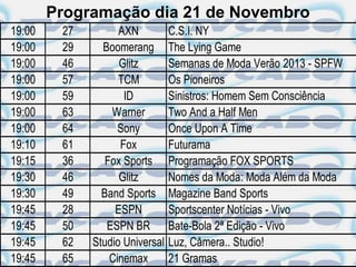 Programação dia 21 de Novembro
19:00    27         AXN          C.S.I. NY
19:00    29     Boomerang        The Lying Game
19:00    46         Glitz        Semanas de Moda Verão 2013 - SPFW
19:00    57         TCM          Os Pioneiros
19:00    59          ID          Sinistros: Homem Sem Consciência
19:00    63       Warner         Two And a Half Men
19:00    64         Sony         Once Upon A Time
19:10    61         Fox          Futurama
19:15    36      Fox Sports      Programação FOX SPORTS
19:30    46         Glitz        Nomes da Moda: Moda Além da Moda
19:30    49     Band Sports      Magazine Band Sports
19:45    28        ESPN          Sportscenter Notícias - Vivo
19:45    50      ESPN BR         Bate-Bola 2ª Edição - Vivo
19:45    62   Studio Universal   Luz, Câmera.. Studio!
19:45    65       Cinemax        21 Gramas
 