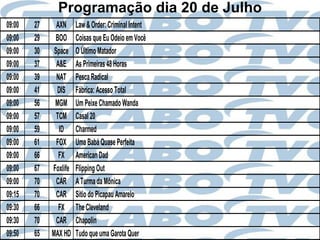 Programação dia 20 de Julho
09:00   27     AXN     Law & Order: Criminal Intent
09:00   29    BOO      Coisas que Eu Odeio em Você
09:00   30    Space    O Último Matador
09:00   37     A&E     As Primeiras 48 Horas
09:00   39     NAT     Pesca Radical
09:00   41     DIS     Fábrica: Acesso Total
09:00   56    MGM      Um Peixe Chamado Wanda
09:00   57     TCM     Casal 20
09:00   59      ID     Charmed
09:00   61     FOX     Uma Babá Quase Perfeita
09:00   66      FX     American Dad
09:00   67   Foxlife   Flipping Out
09:00   70     CAR     A Turma da Mônica
09:15   70     CAR     Sítio do Picapau Amarelo
09:30   66      FX     The Cleveland
09:30   70     CAR     Chapolin
09:50   65   MAX HD    Tudo que uma Garota Quer
 