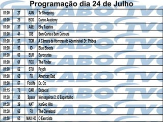 Programação dia 24 de Julho
01:00   27     AXN     Tv Shopping
01:00   29    BOO      Dance Academy
01:00   37     A&E     Eby Tapetes
01:00   41     DIS     Sem Corte e Sem Censura
01:00   57     TCM     A Câmara de Horrores do Abominável Dr. Phibes
01:00   59      ID     Blue Bloods
01:00   60     EUR     Eurocurtas
01:00   61     FOX     The Finder
01:00   62     STU     Psych
01:00   66      FX     American Dad
01:00   67   Foxlife   Dr. Oz
01:15   70     CAR     Especial
01:30   30    Space    Mensageiros 2: O Espantalho
01:30   39     NAT     NatGeo Hits
01:30   66      FX     The Cleveland
01:50   65   MAX HD    O Exorcista
 