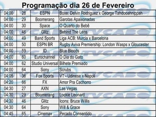 Programação dia 26 de Fevereiro
04:00   28        ESPN          Boxe: Delvin Rodriguez x George Tahdooahnippah
04:00   29     Boomerang        Garotas Apaixonadas
04:00   30        Space         O Quarto do Bebê
04:00   46         Glitz        Behind The Lens
04:00   49     Band Sports      Liga ACB: Murcia x Barcelona
04:00   50      ESPN BR         Rugby Aviva Premiership: London Wasps x Gloucester
04:00   59          ID          Blue Bloods
04:00   60     Eurochannel      O Dia do Gato
04:00   62   Studio Universal   Bilhete Premiado
04:00   64         Sony         Scrubs
04:05   36      Fox Sports      VT - Udinese x Napoli
04:20   66          FX          Amor Pra Cachorro
04:30   27         AXN          Las Vegas
04:30   29     Boomerang        Lockie Leonard
04:30   46         Glitz        Icons: Bruce Willis
04:30   64         Sony         Will & Grace
04:45   65       Cinemax        Pecado Consentido
 