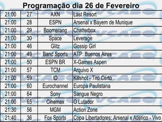 Programação dia 26 de Fevereiro
21:00    27       AXN       Last Resort
21:00    28      ESPN       Arsenal x Bayern de Munique
21:00    29   Boomerang     Chatterbox
21:00    30      Space      Leverage
21:00    46       Glitz     Gossip Girl
21:00    49   Band Sports   ATP: Buenos Aires
21:00    50    ESPN BR      X-Games Aspen
21:00    57       TCM       Arquivo X
21:00    59        ID       Killshot - Tiro Certo
21:00    60   Eurochannel   Europa Paulistana
21:00    64       Sony      Sangue Negro
21:00    65     Cinemax     O Lutador
21:30    56      MGM        Action Zone
21:40    36    Fox Sports   Copa Libertadores: Arsenal x Atlético - Vivo
 