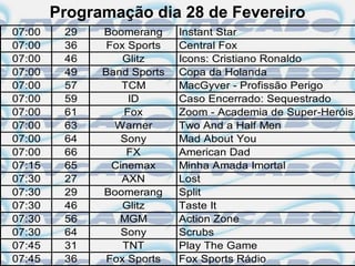 Programação dia 28 de Fevereiro
07:00    29   Boomerang     Instant Star
07:00    36    Fox Sports   Central Fox
07:00    46       Glitz     Icons: Cristiano Ronaldo
07:00    49   Band Sports   Copa da Holanda
07:00    57       TCM       MacGyver - Profissão Perigo
07:00    59        ID       Caso Encerrado: Sequestrado
07:00    61       Fox       Zoom - Academia de Super-Heróis
07:00    63     Warner      Two And a Half Men
07:00    64       Sony      Mad About You
07:00    66        FX       American Dad
07:15    65     Cinemax     Minha Amada Imortal
07:30    27       AXN       Lost
07:30    29   Boomerang     Split
07:30    46       Glitz     Taste It
07:30    56      MGM        Action Zone
07:30    64       Sony      Scrubs
07:45    31       TNT       Play The Game
07:45    36    Fox Sports   Fox Sports Rádio
 