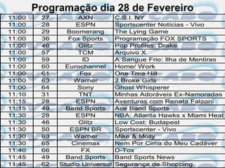 Programação dia 28 de Fevereiro
11:00    27         AXN          C.S.I. NY
11:00    28        ESPN          Sportscenter Notícias - Vivo
11:00    29     Boomerang        The Lying Game
11:00    36      Fox Sports      Programação FOX SPORTS
11:00    46         Glitz        Pop Profiles: Drake
11:00    57         TCM          Arquivo X
11:00    59          ID          A Sangue Frio: Ilha de Mentiras
11:00    60     Eurochannel      Home/ Work
11:00    61         Fox          One Tree Hill
11:00    63       Warner         2 Broke Girls
11:00    64         Sony         Ghost Whisperer
11:10    31         TNT          Minhas Adoráveis Ex-Namoradas
11:15    28        ESPN          Aventuras com Renata Falzoni
11:15    49     Band Sports      Ace Band Sports
11:30    28        ESPN          NBA: Atlanta Hawks x Miami Heat
11:30    46         Glitz        Low Cost: Budapest
11:30    50      ESPN BR         Sportscenter - Vivo
11:30    63       Warner         Mike & Molly
11:30    65       Cinemax        Nem Por Cima do Meu Cadáver
11:40    66          FX          D-Tox
11:45    49     Band Sports      Band Sports News
11:45    62   Studio Universal   Segurança de Shopping
 