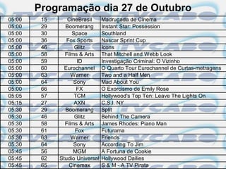 Programação dia 27 de Outubro
05:00    15      CineBrasil      Madrugada de Cinema
05:00    29     Boomerang        Instant Star: Possession
05:00    30        Space         Southland
05:00    36      Fox Sports      Nascar Sprint Cup
05:00    46         Glitz        Icons
05:00    58     Films & Arts     That Mitchell and Webb Look
05:00    59          ID          Investigação Criminal: O Vizinho
05:00    60     Eurochannel      O Quarto Tour Eurochannel de Curtas-metragens
05:00    63        Warner        Two and a Half Men
05:00    64         Sony         Mad About You
05:00    66          FX          O Exorcismo de Emily Rose
05:05    57         TCM          Hollywood's Top Ten: Leave The Lights On
05:15    27         AXN          C.S.I. NY
05:30    29     Boomerang        Split
05:30    46         Glitz        Behind The Camera
05:30    58     Films & Arts     James Rhodes: Piano Man
05:30    61         Fox          Futurama
05:30    63        Warner        Friends
05:30    64         Sony         According To Jim
05:45    56         MGM          A Fortuna de Cookie
05:45    62   Studio Universal   Hollywood Dailies
05:45    65       Cinemax        S & M - A TV Pirata
 
