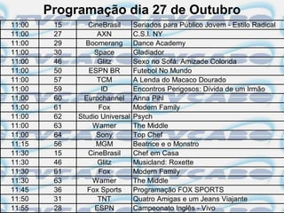 Programação dia 27 de Outubro
11:00    15      CineBrasil      Seriados para Público Jovem - Estilo Radical
11:00    27         AXN          C.S.I. NY
11:00    29     Boomerang        Dance Academy
11:00    30        Space         Gladiador
11:00    46         Glitz        Sexo no Sofá: Amizade Colorida
11:00    50      ESPN BR         Futebol No Mundo
11:00    57         TCM          A Lenda do Macaco Dourado
11:00    59          ID          Encontros Perigosos: Dívida de um Irmão
11:00    60     Eurochannel      Anna Pihl
11:00    61         Fox          Modern Family
11:00    62   Studio Universal   Psych
11:00    63       Warner         The Middle
11:00    64        Sony          Top Chef
11:15    56        MGM           Beatrice e o Monstro
11:30    15      CineBrasil      Chef em Casa
11:30    46         Glitz        Musicland: Roxette
11:30    61         Fox          Modern Family
11:30    63       Warner         The Middle
11:45    36      Fox Sports      Programação FOX SPORTS
11:50    31         TNT          Quatro Amigas e um Jeans Viajante
11:55    28        ESPN          Campeonato Inglês - Vivo
 