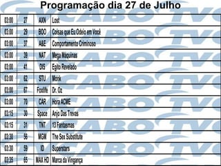 Programação dia 27 de Julho
03:00   27     AXN     Lost
03:00   29    BOO      Coisas que Eu Odeio em Você
03:00   37     A&E     Comportamento Criminoso
03:00   39     NAT     Mega Máquinas
03:00   41     DIS     Egito Revelado
03:00   62     STU     Monk
03:00   67   Foxlife   Dr. Oz
03:00   70     CAR     Hora ACME
03:15   30    Space    Anjo Das Trevas
03:15   31     TNT     13 Fantasmas
03:30   56    MGM      The Sex Substitute
03:30   59      ID     Superstars
03:35   65   MAX HD    Marca da Vingança
 