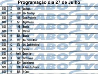 Programação dia 27 de Julho
04:00   27    AXN      Las Vegas
04:00   29    BOO      Blue Water High
04:00   37    A&E      Casos Arquivados
04:00   39    NAT      Mega Máquinas
04:00   41    DIS      Especial
04:00   59     ID      Charmed
04:00   60    EUR      Especial
04:00   61    FOX      Meu Primeiro Amor
04:00   62    STU      Uma Garota Irresistível
04:00   66     FX      Terriers
04:00   67   Foxlife   Design Star
04:00   70    CAR      Cartoon Zaum
04:30   29    BOO      Lockie Leonard
04:30   57    TCM      A Guerra dos Planetas
04:30   60    EUR      A Classe
 