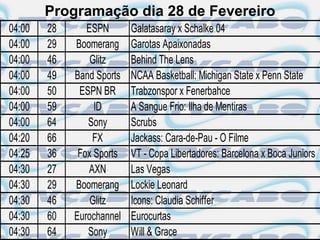 Programação dia 28 de Fevereiro
04:00   28      ESPN       Galatasaray x Schalke 04
04:00   29   Boomerang     Garotas Apaixonadas
04:00   46       Glitz     Behind The Lens
04:00   49   Band Sports   NCAA Basketball: Michigan State x Penn State
04:00   50    ESPN BR      Trabzonspor x Fenerbahce
04:00   59        ID       A Sangue Frio: Ilha de Mentiras
04:00   64      Sony       Scrubs
04:20   66       FX        Jackass: Cara-de-Pau - O Filme
04:25   36    Fox Sports   VT - Copa Libertadores: Barcelona x Boca Juniors
04:30   27      AXN        Las Vegas
04:30   29   Boomerang     Lockie Leonard
04:30   46       Glitz     Icons: Claudia Schiffer
04:30   60   Eurochannel   Eurocurtas
04:30   64      Sony       Will & Grace
 